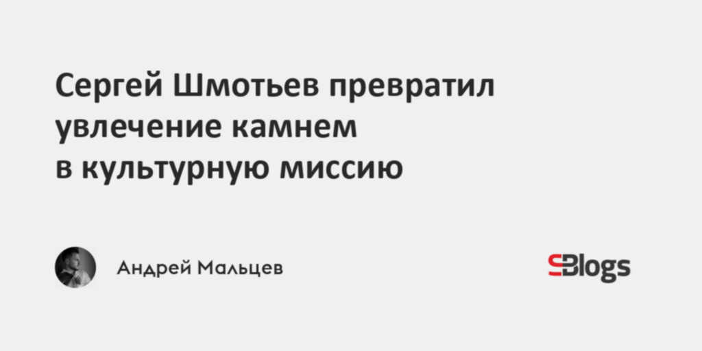 Сергей Шмотьев превратил увлечение камнем в культурную миссию - Sostav.ru