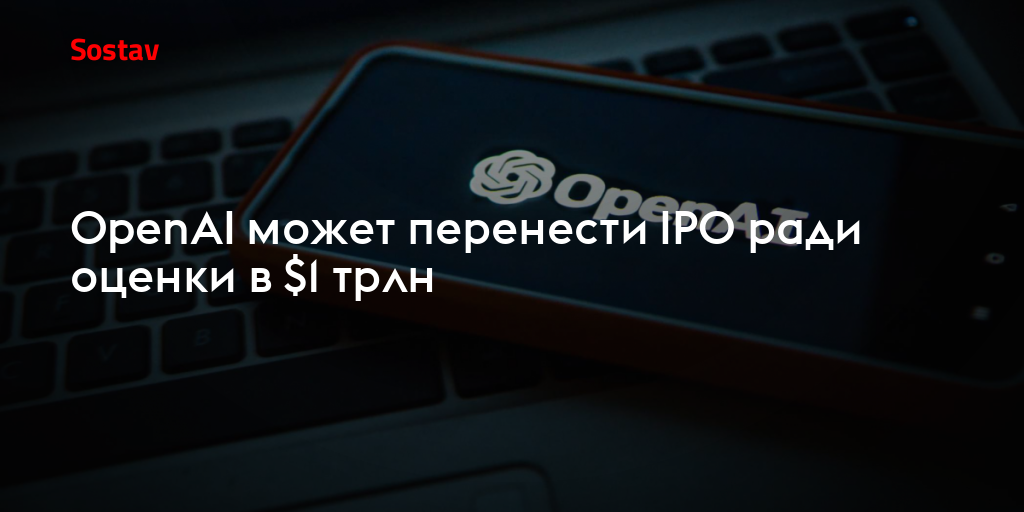 OpenAI может перенести IPO ради оценки в $1 трлн