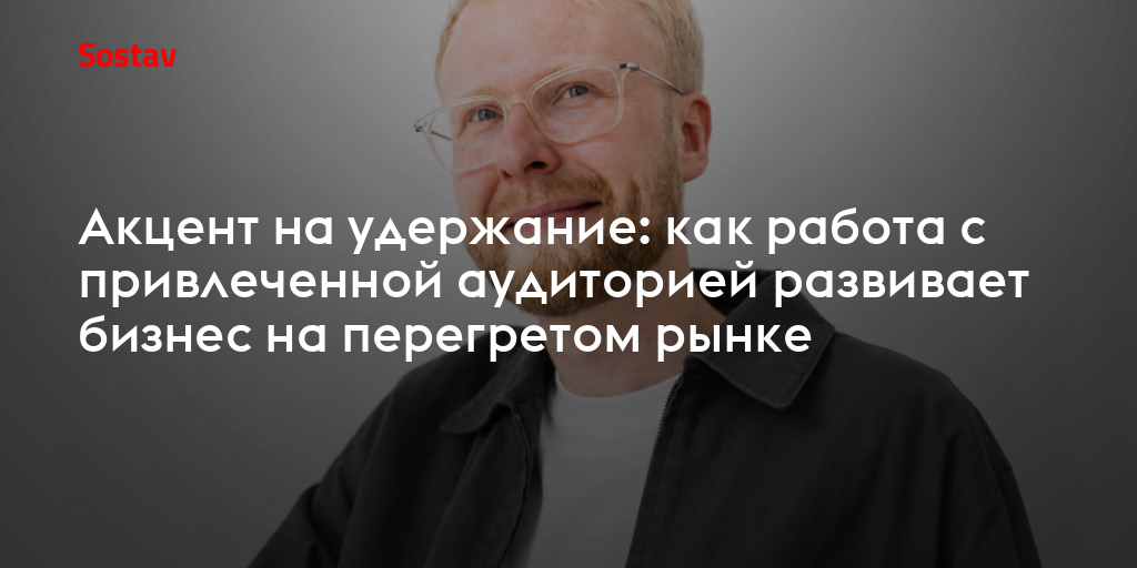 Акцент на удержание: как работа с привлеченной аудиторией развивает бизнес на перегретом рынке