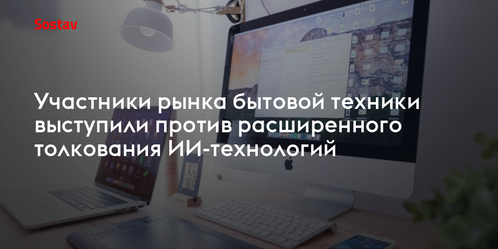 Участники рынка бытовой техники выступили против расширенного толкования ИИ-технологий