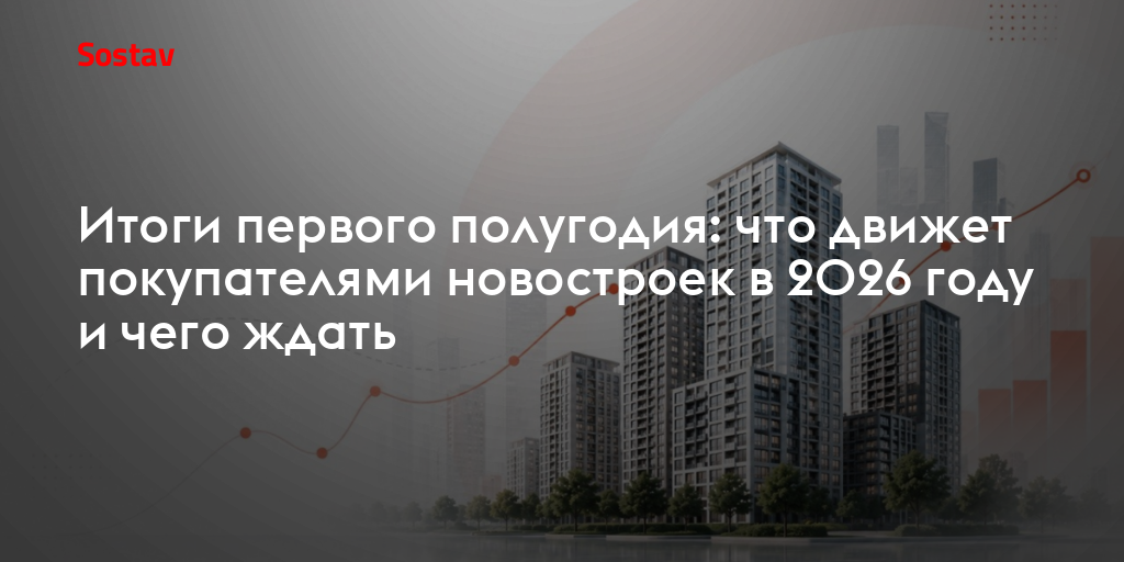 Итоги первого полугодия: что движет покупателями новостроек в 2026 году и чего ждать