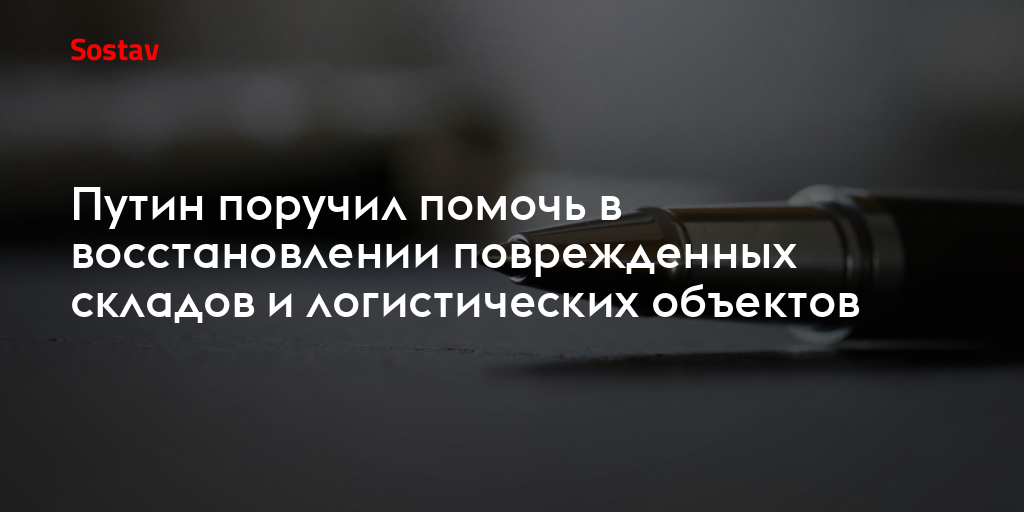 Путин поручил помочь в восстановлении поврежденных складов и логистических объектов