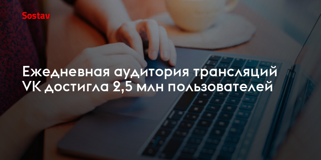Ежедневная аудитория трансляций VK достигла 2,5 млн пользователей