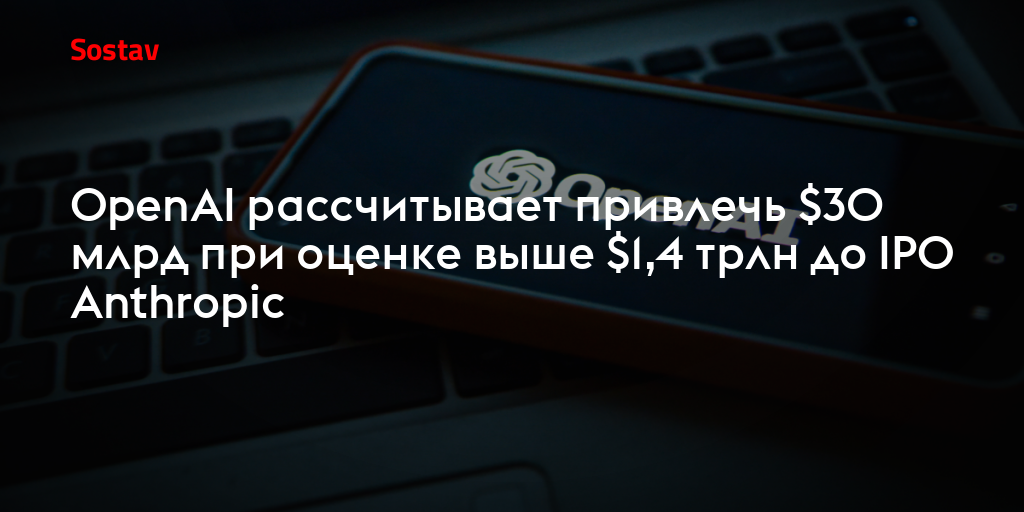 OpenAI рассчитывает привлечь $30 млрд при оценке выше $1,4 трлн до IPO Anthropic
